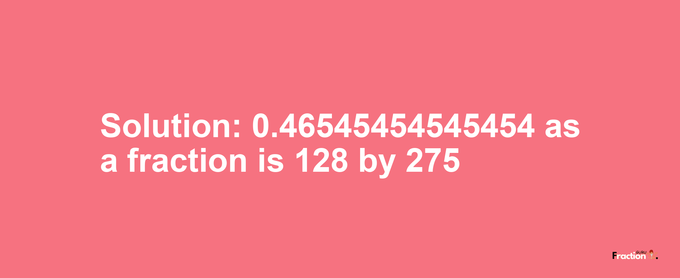 Solution:0.46545454545454 as a fraction is 128/275
